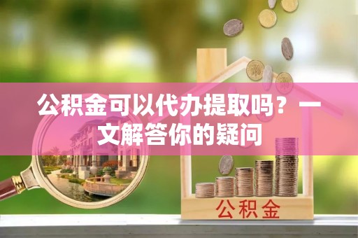 肥东公积金可以代办提取吗？一文解答你的疑问