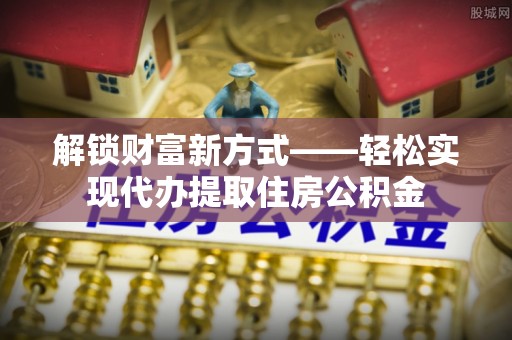 肥东解锁财富新方式——轻松实现代办提取住房公积金