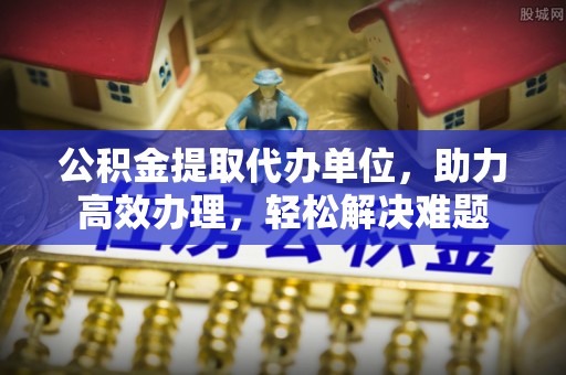 肥东公积金提取代办单位，助力高效办理，轻松解决难题