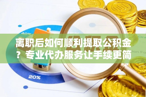 肥东离职后如何顺利提取公积金？专业代办服务让手续更简单