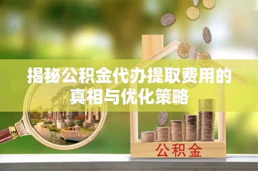 肥东揭秘公积金代办提取费用的真相与优化策略