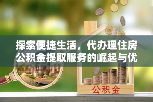 肥东探索便捷生活，代办理住房公积金提取服务的崛起与优势