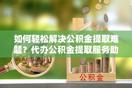 肥东如何轻松解决公积金提取难题？代办公积金提取服务助您一臂之力