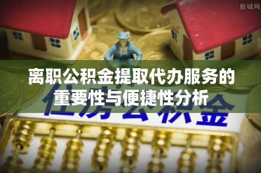 肥东离职公积金提取代办服务的重要性与便捷性分析